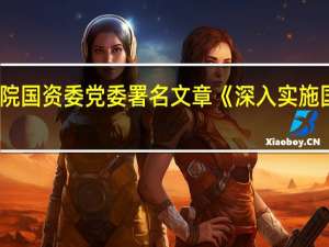 《求是》杂志刊发国务院国资委党委署名文章《深入实施国有企业改革深化提升行动》