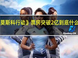 《莫斯科行动》票房突破2亿 到底什么情况嘞