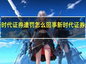 【有内幕】新时代证券遭罚怎么回事 新时代证券遭罚背后原因真相