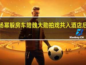 【热议】杨幂躲房车陪魏大勋拍戏 共入酒店后又是一波狗粮