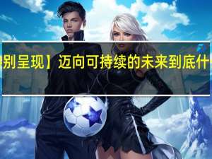【特别呈现】迈向可持续的未来 到底什么情况嘞