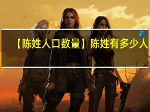 【陈姓人口数量】陈姓有多少人口