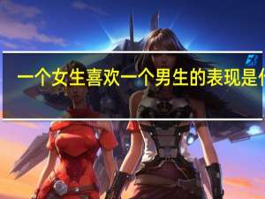 一个女生喜欢一个男生的表现是什么（一个女生喜欢一个男生的表现）