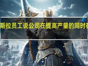 一些特斯拉员工说 公司在提高产量的同时在汽车工厂犯
