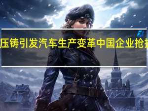 一体化压铸引发汽车生产变革 中国企业抢抓产业链机遇