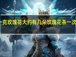 一克玫瑰花大约有几朵 玫瑰花茶一次泡几朵