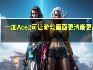 一加Ace2可让游戏画面更清晰更出彩