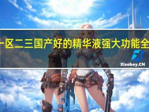 一区二三国产好的精华液强大功能全面升级，YouTube网友海利：特别优秀！