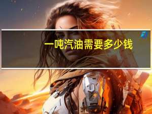 一吨汽油需要多少钱（一吨汽油多少钱(一吨汽油多少钱大概)）
