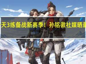 一天3练备战新赛季！孙铭徽社媒晒最新动态：他能带队冲冠吗？