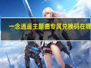 一念逍遥主题曲专属兑换码在哪领-主题曲专属兑换码领取