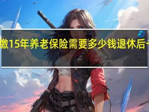 一次性补缴15年养老保险需要多少钱 退休后一个月领多少钱