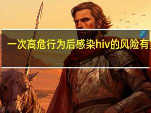 一次高危行为后感染hiv的风险有多大（一次高危性行为感染HIV的几率是多少）