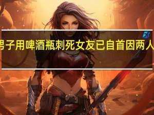 一男子用啤酒瓶刺死女友已自首 因两人发生口角