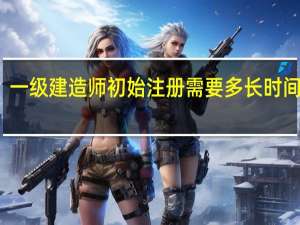 一级建造师初始注册需要多长时间审核（一级建造师初始注册需要多长时间）
