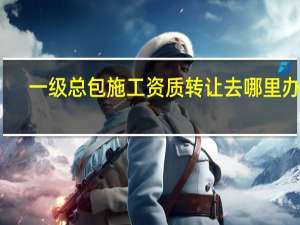 一级总包施工资质转让去哪里办理