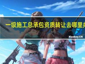 一级施工总承包资质转让去哪里办理