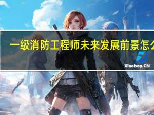 一级消防工程师未来发展前景怎么样