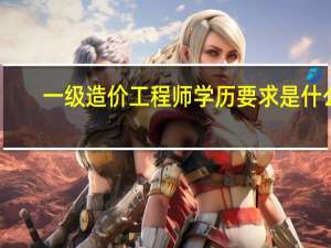一级造价工程师学历要求是什么