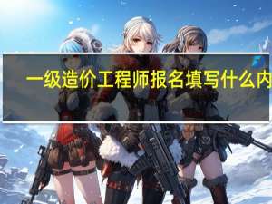 一级造价工程师报名填写什么内容