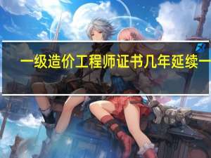一级造价工程师证书几年延续一次