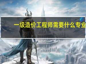 一级造价工程师需要什么专业