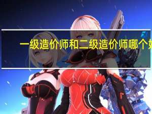 一级造价师和二级造价师哪个好