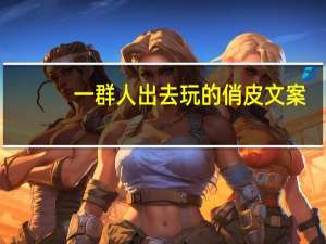 一群人出去玩的俏皮文案