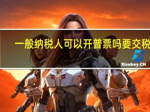 一般纳税人可以开普票吗要交税吗