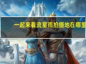 一起来看流星雨拍摄地在哪里（一起来看流星雨拍摄地点）