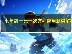 七年级一元一次方程应用题讲解视频（七年级一元一次方程应用题）