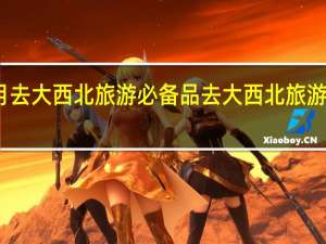 七月去大西北旅游必备品 去大西北旅游要多少钱
