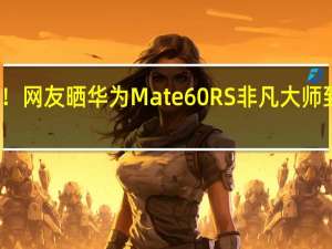 万元机皇！网友晒华为Mate 60 RS非凡大师 到底什么情况嘞