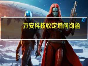 万安科技收定增问询函：要求说明募集资金扩大产能的必要性是否存在产能消化相关风险