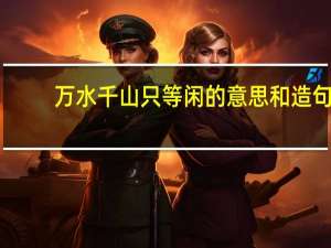 万水千山只等闲的意思和造句（万水千山只等闲的意思）