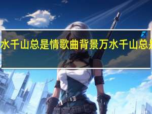 万水千山总是情歌曲背景 万水千山总是情歌曲