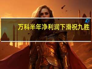 万科半年净利润下滑 祝九胜：短期有压力但有信心等到春天