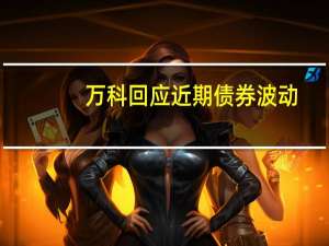 万科回应近期债券波动：公司基本面没问题 债券异动主要是市场情绪波动所致