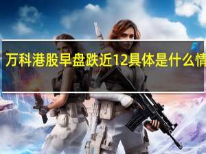 万科港股早盘跌近12% 具体是什么情况呢
