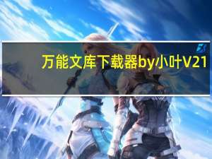 万能文库下载器by小叶 V21.4.1 最新破解版（万能文库下载器by小叶 V21.4.1 最新破解版功能简介）