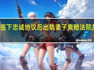 丈夫签下忠诚协议后出轨 妻子索赔 法院是怎么判的