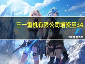 三一重机有限公司增资至34.5亿元 增幅665%