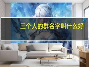 三个人的群名字叫什么好（三个人的群名字）