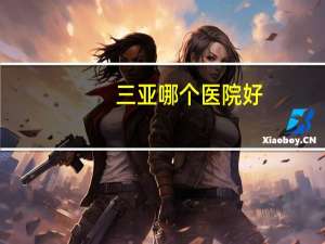三亚哪个医院好(三亚哪家医院好)