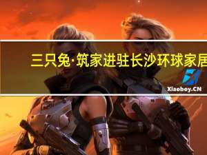 三只兔·筑家进驻长沙环球家居，成为商户首选家装品牌