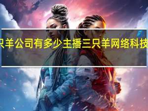 三只羊公司有多少主播 三只羊网络科技有限公司