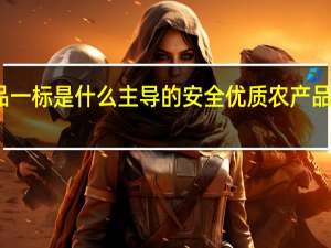 三品一标是什么主导的安全优质农产品公共品牌（三品一标是什么）