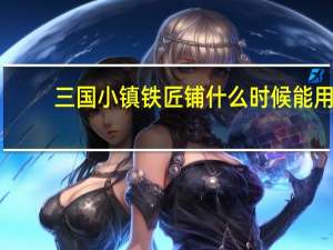 三国小镇铁匠铺什么时候能用（三国小镇怎么进铁匠铺）