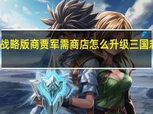 三国志战略版商贾军需商店怎么升级 三国志战略版商贾