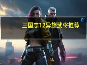 三国志12异族武将推荐（《三国志12：威力加强版》异民族详细攻略）